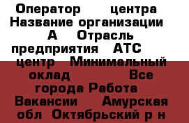 Оператор Call-центра › Название организации ­ А3 › Отрасль предприятия ­ АТС, call-центр › Минимальный оклад ­ 17 000 - Все города Работа » Вакансии   . Амурская обл.,Октябрьский р-н